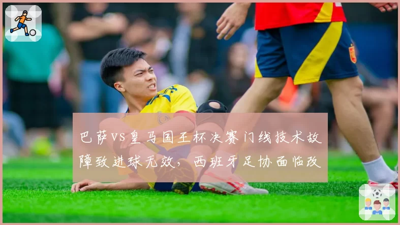 巴萨vs皇马国王杯决赛门线技术故障致进球无效,西班牙足协面临改革压力