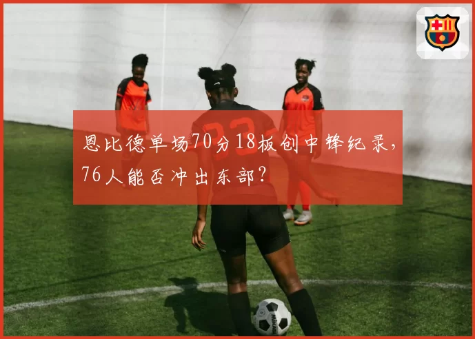 恩比德单场70分18板创中锋纪录，76人能否冲出东部？