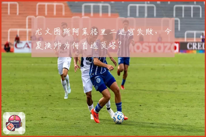 尤文图斯阿莱格里二进宫失败，今夏换帅为何首选莫塔？