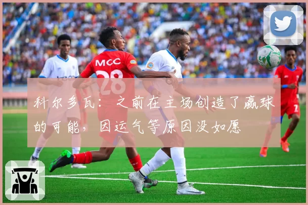 科尔多瓦：之前在主场创造了赢球的可能，因运气等原因没如愿