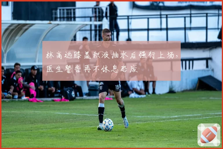 林高远膝盖积液抽水后强行上场，医生警告再不休息恐废