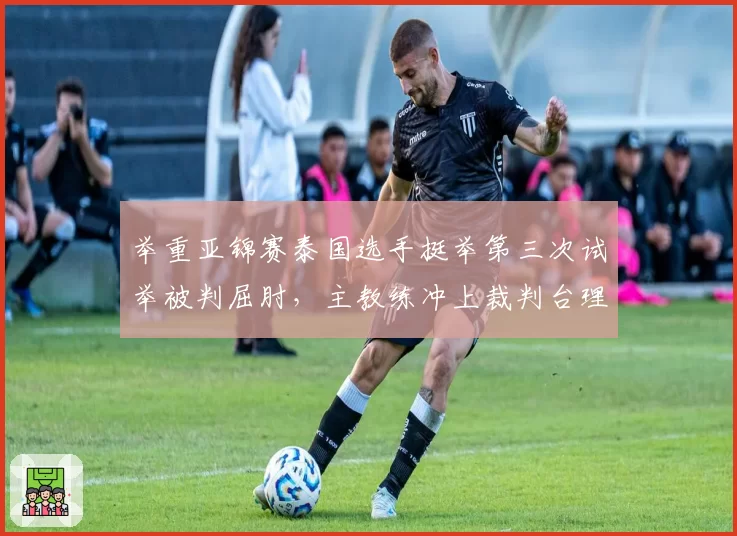 举重亚锦赛泰国选手挺举第三次试举被判屈肘，主教练冲上裁判台理论被罚出场