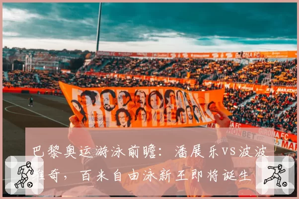 巴黎奥运游泳前瞻：潘展乐vs波波维奇，百米自由泳新王即将诞生