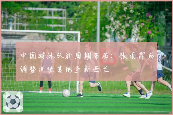 中国游泳队新周期布局：张雨霏或调整训练基地至新西兰