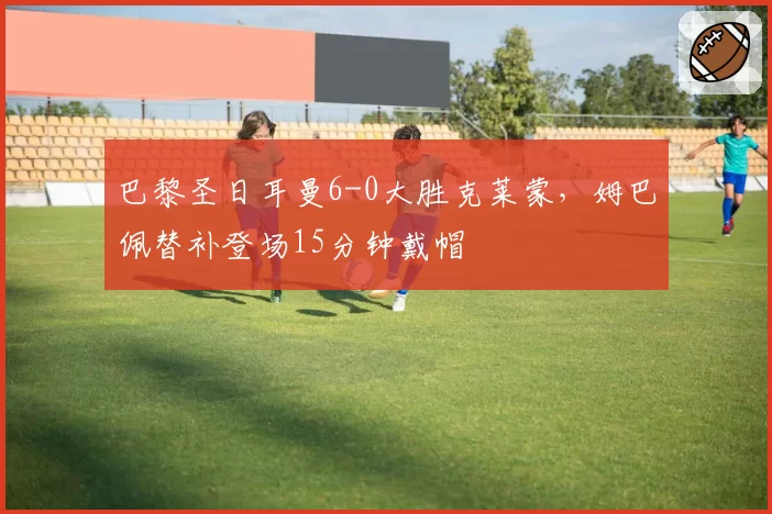 巴黎圣日耳曼6-0大胜克莱蒙,姆巴佩替补登场15分钟戴帽