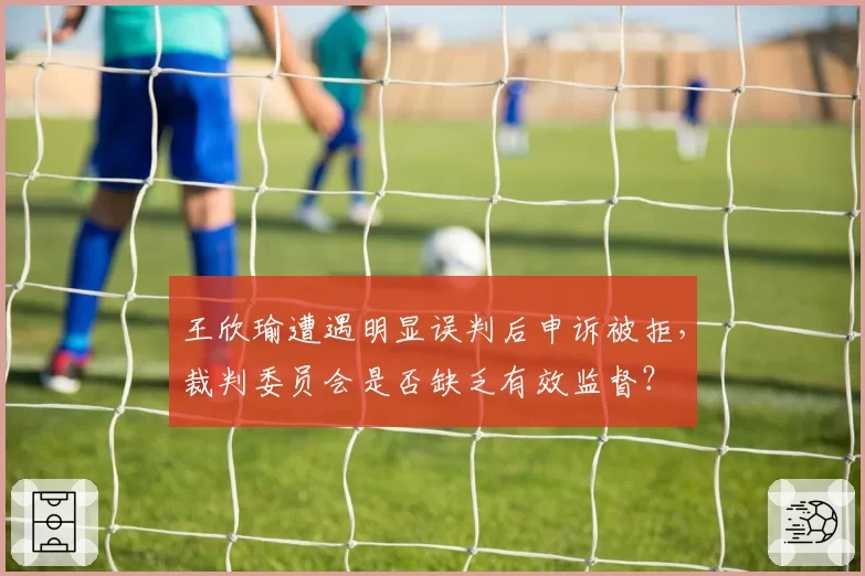 王欣瑜遭遇明显误判后申诉被拒，裁判委员会是否缺乏有效监督？