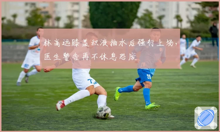 林高远膝盖积液抽水后强行上场，医生警告再不休息恐废