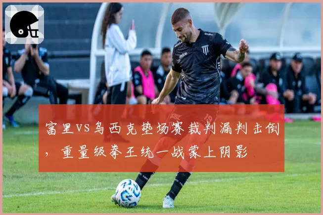 富里vs乌西克垫场赛裁判漏判击倒,重量级拳王统一战蒙上阴影