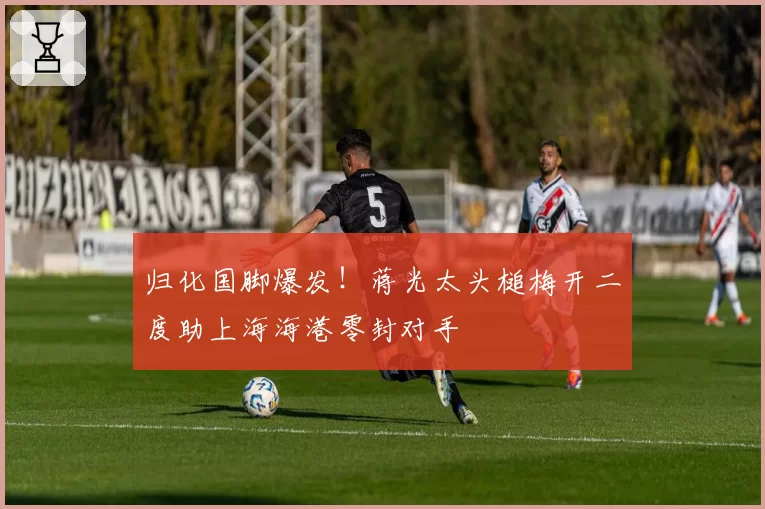 归化国脚爆发！蒋光太头槌梅开二度助上海海港零封对手