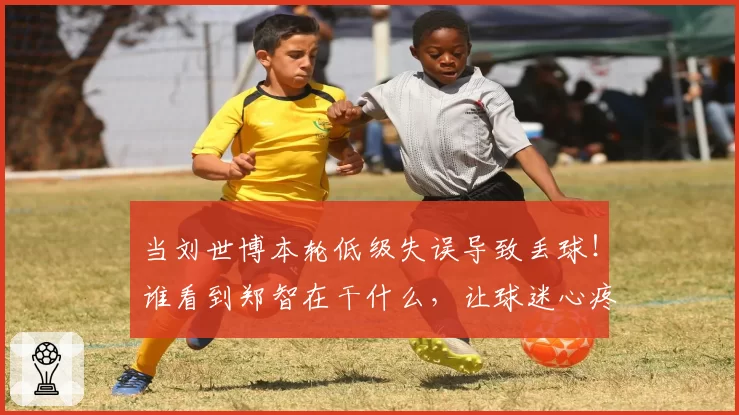 当刘世博本轮低级失误导致丢球！谁看到郑智在干什么，让球迷心疼