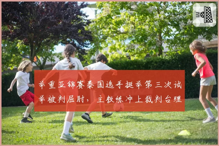 举重亚锦赛泰国选手挺举第三次试举被判屈肘，主教练冲上裁判台理论被罚出场