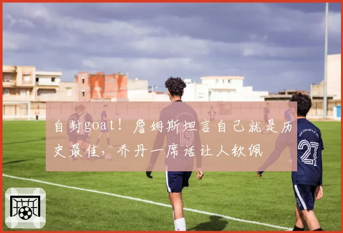 自封goat！詹姆斯坦言自己就是历史最佳，乔丹一席话让人钦佩
